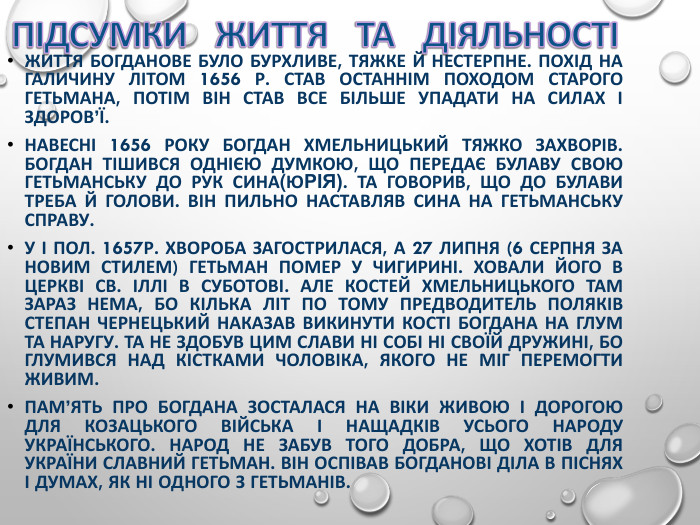ЖИТТЯ БОГДАНОВЕ БУЛО БУРХЛИВЕ, ТЯЖКЕ Й НЕСТЕРПНЕ. ПОХІД НА ГАЛИЧИНУ ЛІТОМ 1656 Р. СТАВ ОСТАННІМ ПОХОДОМ СТАРОГО ГЕТЬМАНА, ПОТІМ ВІН СТАВ ВСЕ БІЛЬШЕ УПАДАТИ НА СИЛАХ І ЗДОРОВ’Ї.  НАВЕСНІ 1656 РОКУ БОГДАН ХМЕЛЬНИЦЬКИЙ ТЯЖКО ЗАХВОРІВ. БОГДАН ТІШИВСЯ ОДНІЄЮ ДУМКОЮ, ЩО ПЕРЕДАЄ БУЛАВУ СВОЮ ГЕТЬМАНСЬКУ ДО РУК СИНА(ЮРІЯ). ТА ГОВОРИВ, ЩО ДО БУЛАВИ ТРЕБА Й ГОЛОВИ. ВІН ПИЛЬНО НАСТАВЛЯВ СИНА НА ГЕТЬМАНСЬКУ СПРАВУ. У І ПОЛ. 1657Р. ХВОРОБА ЗАГОСТРИЛАСЯ, А 27 ЛИПНЯ (6 СЕРПНЯ ЗА НОВИМ СТИЛЕМ) ГЕТЬМАН ПОМЕР У ЧИГИРИНІ. ХОВАЛИ ЙОГО В ЦЕРКВІ СВ. ІЛЛІ В СУБОТОВІ. АЛЕ КОСТЕЙ ХМЕЛЬНИЦЬКОГО ТАМ ЗАРАЗ НЕМА, БО КІЛЬКА ЛІТ ПО ТОМУ ПРЕДВОДИТЕЛЬ ПОЛЯКІВ СТЕПАН ЧЕРНЕЦЬКИЙ НАКАЗАВ ВИКИНУТИ КОСТІ БОГДАНА НА ГЛУМ ТА НАРУГУ. ТА НЕ ЗДОБУВ ЦИМ СЛАВИ НІ СОБІ НІ СВОЇЙ ДРУЖИНІ, БО ГЛУМИВСЯ НАД КІСТКАМИ ЧОЛОВІКА, ЯКОГО НЕ МІГ ПЕРЕМОГТИ ЖИВИМ. ПАМ’ЯТЬ ПРО БОГДАНА ЗОСТАЛАСЯ НА ВІКИ ЖИВОЮ І ДОРОГОЮ ДЛЯ КОЗАЦЬКОГО ВІЙСЬКА І НАЩАДКІВ УСЬОГО НАРОДУ УКРАЇНСЬКОГО. НАРОД НЕ ЗАБУВ ТОГО ДОБРА, ЩО ХОТІВ ДЛЯ УКРАЇНИ СЛАВНИЙ ГЕТЬМАН. ВІН ОСПІВАВ БОГДАНОВІ ДІЛА В ПІСНЯХ І ДУМАХ, ЯК НІ ОДНОГО З ГЕТЬМАНІВ.  