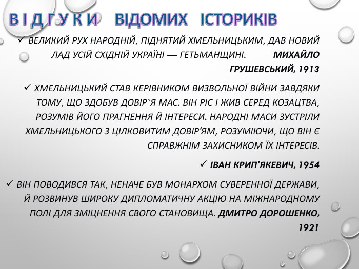 ВЕЛИКИЙ РУХ НАРОДНІЙ, ПІДНЯТИЙ ХМЕЛЬНИЦЬКИМ, ДАВ НОВИЙ ЛАД УСІЙ СХІДНІЙ УКРАЇНІ — ГЕТЬМАНЩИНІ.          МИХАЙЛО ГРУШЕВСЬКИЙ, 1913 ХМЕЛЬНИЦЬКИЙ СТАВ КЕРІВНИКОМ ВИЗВОЛЬНОЇ ВІЙНИ ЗАВДЯКИ ТОМУ, ЩО ЗДОБУВ ДОВІР`Я МАС. ВІН РІС І ЖИВ СЕРЕД КОЗАЦТВА, РОЗУМІВ ЙОГО ПРАГНЕННЯ Й ІНТЕРЕСИ. НАРОДНІ МАСИ ЗУСТРІЛИ ХМЕЛЬНИЦЬКОГО З ЦІЛКОВИТИМ ДОВІР'ЯМ, РОЗУМІЮЧИ, ЩО ВІН Є СПРАВЖНІМ ЗАХИСНИКОМ ЇХ ІНТЕРЕСІВ.    ІВАН КРИП'ЯКЕВИЧ, 1954  ВІН ПОВОДИВСЯ ТАК, НЕНАЧЕ БУВ МОНАРХОМ СУВЕРЕННОЇ ДЕРЖАВИ, Й РОЗВИНУВ ШИРОКУ ДИПЛОМАТИЧНУ АКЦІЮ НА МІЖНАРОДНОМУ ПОЛІ ДЛЯ ЗМІЦНЕННЯ СВОГО СТАНОВИЩА. ДМИТРО ДОРОШЕНКО, 1921 