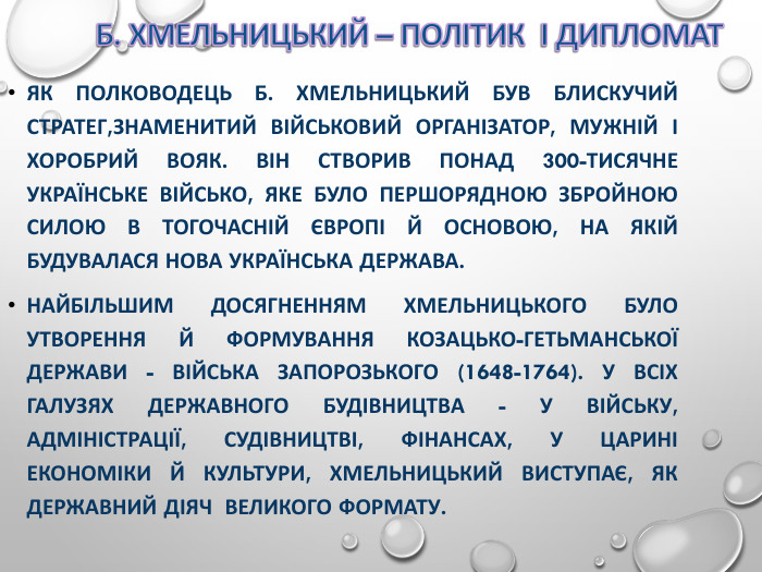 ЯК ПОЛКОВОДЕЦЬ Б. ХМЕЛЬНИЦЬКИЙ БУВ БЛИСКУЧИЙ СТРАТЕГ,ЗНАМЕНИТИЙ ВІЙСЬКОВИЙ ОРГАНІЗАТОР, МУЖНІЙ І ХОРОБРИЙ ВОЯК. ВІН СТВОРИВ ПОНАД 300-ТИСЯЧНЕ УКРАЇНСЬКЕ ВІЙСЬКО, ЯКЕ БУЛО ПЕРШОРЯДНОЮ ЗБРОЙНОЮ СИЛОЮ В ТОГОЧАСНІЙ ЄВРОПІ Й ОСНОВОЮ, НА ЯКІЙ БУДУВАЛАСЯ НОВА УКРАЇНСЬКА ДЕРЖАВА. НАЙБІЛЬШИМ ДОСЯГНЕННЯМ ХМЕЛЬНИЦЬКОГО БУЛО УТВОРЕННЯ Й ФОРМУВАННЯ КОЗАЦЬКО-ГЕТЬМАНСЬКОЇ ДЕРЖАВИ - ВІЙСЬКА ЗАПОРОЗЬКОГО (1648-1764). У ВСІХ ГАЛУЗЯХ ДЕРЖАВНОГО БУДІВНИЦТВА - У ВІЙСЬКУ, АДМІНІСТРАЦІЇ, СУДІВНИЦТВІ, ФІНАНСАХ, У ЦАРИНІ ЕКОНОМІКИ Й КУЛЬТУРИ, ХМЕЛЬНИЦЬКИЙ ВИСТУПАЄ, ЯК ДЕРЖАВНИЙ ДІЯЧ  ВЕЛИКОГО ФОРМАТУ. 