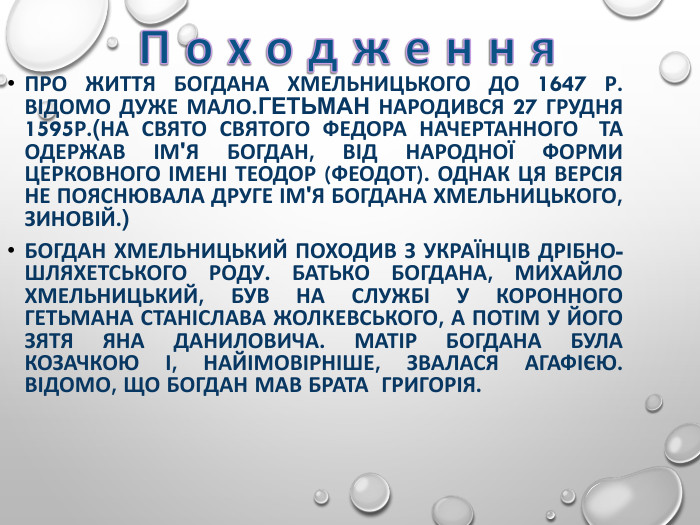 ПРО ЖИТТЯ БОГДАНА ХМЕЛЬНИЦЬКОГО ДО 1647 Р. ВІДОМО ДУЖЕ МАЛО.ГЕТЬМАН НАРОДИВСЯ 27 ГРУДНЯ 1595Р.(НА СВЯТО СВЯТОГО ФЕДОРА НАЧЕРТАННОГО  ТА ОДЕРЖАВ ІМ'Я БОГДАН, ВІД НАРОДНОЇ ФОРМИ ЦЕРКОВНОГО ІМЕНІ ТЕОДОР (ФЕОДОТ). ОДНАК ЦЯ ВЕРСІЯ НЕ ПОЯСНЮВАЛА ДРУГЕ ІМ'Я БОГДАНА ХМЕЛЬНИЦЬКОГО, ЗИНОВІЙ.) БОГДАН ХМЕЛЬНИЦЬКИЙ ПОХОДИВ З УКРАЇНЦІВ ДРІБНО-ШЛЯХЕТСЬКОГО РОДУ. БАТЬКО БОГДАНА, МИХАЙЛО ХМЕЛЬНИЦЬКИЙ, БУВ НА СЛУЖБІ У КОРОННОГО ГЕТЬМАНА СТАНІСЛАВА ЖОЛКЕВСЬКОГО, А ПОТІМ У ЙОГО ЗЯТЯ ЯНА ДАНИЛОВИЧА. МАТІР БОГДАНА БУЛА КОЗАЧКОЮ І, НАЙІМОВІРНІШЕ, ЗВАЛАСЯ АГАФІЄЮ. ВІДОМО, ЩО БОГДАН МАВ БРАТА  ГРИГОРІЯ.  