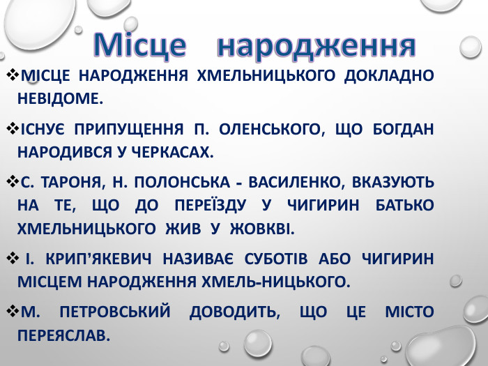 МІСЦЕ НАРОДЖЕННЯ ХМЕЛЬНИЦЬКОГО ДОКЛАДНО  НЕВІДОМЕ.  ІСНУЄ ПРИПУЩЕННЯ П. ОЛЕНСЬКОГО, ЩО БОГДАН  НАРОДИВСЯ У ЧЕРКАСАХ. С. ТАРОНЯ, Н. ПОЛОНСЬКА - ВАСИЛЕНКО, ВКАЗУЮТЬ НА ТЕ, ЩО ДО ПЕРЕЇЗДУ У ЧИГИРИН БАТЬКО ХМЕЛЬНИЦЬКОГО  ЖИВ  У  ЖОВКВІ.  І. КРИП’ЯКЕВИЧ НАЗИВАЄ СУБОТІВ АБО ЧИГИРИН МІСЦЕМ НАРОДЖЕННЯ ХМЕЛЬ-НИЦЬКОГО. М. ПЕТРОВСЬКИЙ ДОВОДИТЬ, ЩО ЦЕ МІСТО ПЕРЕЯСЛАВ. 