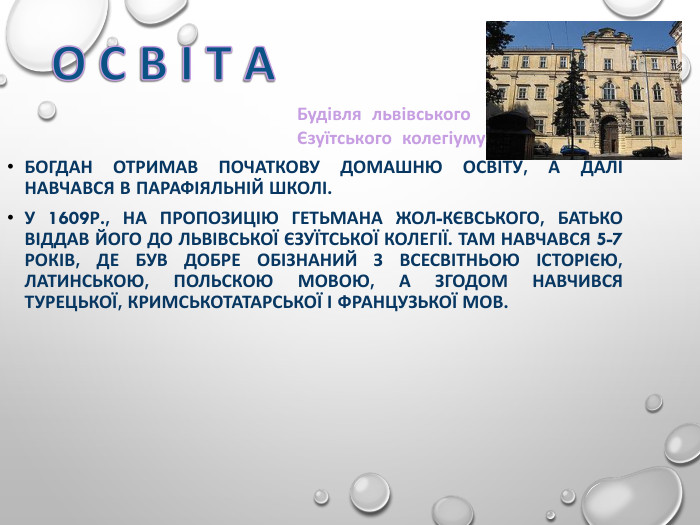 БОГДАН ОТРИМАВ ПОЧАТКОВУ ДОМАШНЮ ОСВІТУ, А ДАЛІ НАВЧАВСЯ В ПАРАФІЯЛЬНІЙ ШКОЛІ.  У 1609Р., НА ПРОПОЗИЦІЮ ГЕТЬМАНА ЖОЛ-КЄВСЬКОГО, БАТЬКО ВІДДАВ ЙОГО ДО ЛЬВІВСЬКОЇ ЄЗУЇТСЬКОЇ КОЛЕГІЇ. ТАМ НАВЧАВСЯ 5-7 РОКІВ, ДЕ БУВ ДОБРЕ ОБІЗНАНИЙ З ВСЕСВІТНЬОЮ ІСТОРІЄЮ, ЛАТИНСЬКОЮ, ПОЛЬСКОЮ МОВОЮ, А ЗГОДОМ НАВЧИВСЯ ТУРЕЦЬКОЇ, КРИМСЬКОТАТАРСЬКОЇ І ФРАНЦУЗЬКОЇ МОВ. Будівля  львівського  Єзуїтського  колегіуму 