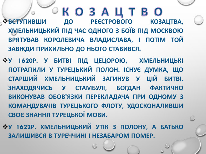 ВСТУПИВШИ ДО РЕЄСТРОВОГО КОЗАЦТВА, ХМЕЛЬНИЦЬКИЙ ПІД ЧАС ОДНОГО З БОЇВ ПІД МОСКВОЮ ВРЯТУВАВ КОРОЛЕВИЧА ВЛАДИСЛАВА, І ПОТІМ ТОЙ ЗАВЖДИ ПРИХИЛЬНО ДО НЬОГО СТАВИВСЯ.  У 1620Р. У БИТВІ ПІД ЦЕЦОРОЮ,  ХМЕЛЬНИЦЬКІ ПОТРАПИЛИ У ТУРЕЦЬКИЙ ПОЛОН. ІСНУЄ ДУМКА, ЩО СТАРШИЙ ХМЕЛЬНИЦЬКИЙ ЗАГИНУВ У ЦІЙ БИТВІ. ЗНАХОДЯЧИСЬ У СТАМБУЛІ, БОГДАН ФАКТИЧНО ВИКОНУВАВ ОБОВ'ЯЗКИ ПЕРЕКЛАДАЧА ПРИ ОДНОМУ З КОМАНДУВАЧІВ ТУРЕЦЬКОГО ФЛОТУ, УДОСКОНАЛИВШИ СВОЄ ЗНАННЯ ТУРЕЦЬКОЇ МОВИ. У 1622Р. ХМЕЛЬНИЦЬКИЙ УТІК З ПОЛОНУ, А БАТЬКО ЗАЛИШИВСЯ В ТУРЕЧЧИНІ І НЕЗАБАРОМ ПОМЕР.  