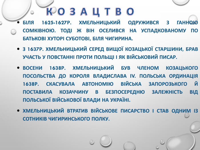 БІЛЯ 1625-1627Р. ХМЕЛЬНИЦЬКИЙ ОДРУЖИВСЯ З ГАННОЮ СОМКІВНОЮ. ТОДІ Ж ВІН ОСЕЛИВСЯ НА УСПАДКОВАНОМУ ПО БАТЬКОВІ ХУТОРІ СУБОТОВІ, БІЛЯ ЧИГИРИНА.  З 1637Р. ХМЕЛЬНИЦЬКИЙ СЕРЕД ВИЩОЇ КОЗАЦЬКОЇ СТАРШИНИ, БРАВ УЧАСТЬ У ПОВСТАННІ ПРОТИ ПОЛЬЩІ І ЯК ВІЙСЬКОВИЙ ПИСАР. ВОСЕНИ 1638Р. ХМЕЛЬНИЦЬКИЙ БУВ ЧЛЕНОМ КОЗАЦЬКОГО ПОСОЛЬСТВА ДО КОРОЛЯ ВЛАДИСЛАВА IV. ПОЛЬСЬКА ОРДИНАЦІЯ 1638Р. СКАСУВАЛА АВТОНОМІЮ ВІЙСЬКА ЗАПОРОЗЬКОГО Й ПОСТАВИЛА КОЗАЧЧИНУ В БЕЗПОСЕРЕДНЮ ЗАЛЕЖНІСТЬ ВІД ПОЛЬСЬКОЇ ВІЙСЬКОВОЇ ВЛАДИ НА УКРАЇНІ.  ХМЕЛЬНИЦЬКИЙ ВТРАТИВ ВІЙСЬКОВЕ ПИСАРСТВО І СТАВ ОДНИМ ІЗ СОТНИКІВ ЧИГИРИНСЬКОГО ПОЛКУ. 