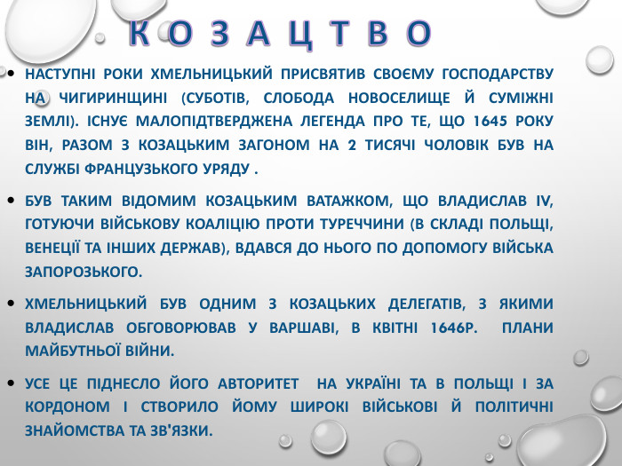 НАСТУПНІ РОКИ ХМЕЛЬНИЦЬКИЙ ПРИСВЯТИВ СВОЄМУ ГОСПОДАРСТВУ НА ЧИГИРИНЩИНІ (СУБОТІВ, СЛОБОДА НОВОСЕЛИЩЕ Й СУМІЖНІ ЗЕМЛІ). ІСНУЄ МАЛОПІДТВЕРДЖЕНА ЛЕГЕНДА ПРО ТЕ, ЩО 1645 РОКУ ВІН, РАЗОМ З КОЗАЦЬКИМ ЗАГОНОМ НА 2 ТИСЯЧІ ЧОЛОВІК БУВ НА СЛУЖБІ ФРАНЦУЗЬКОГО УРЯДУ . БУВ ТАКИМ ВІДОМИМ КОЗАЦЬКИМ ВАТАЖКОМ, ЩО ВЛАДИСЛАВ IV, ГОТУЮЧИ ВІЙСЬКОВУ КОАЛІЦІЮ ПРОТИ ТУРЕЧЧИНИ (В СКЛАДІ ПОЛЬЩІ, ВЕНЕЦІЇ ТА ІНШИХ ДЕРЖАВ), ВДАВСЯ ДО НЬОГО ПО ДОПОМОГУ ВІЙСЬКА ЗАПОРОЗЬКОГО.  ХМЕЛЬНИЦЬКИЙ БУВ ОДНИМ З КОЗАЦЬКИХ ДЕЛЕГАТІВ, З ЯКИМИ ВЛАДИСЛАВ ОБГОВОРЮВАВ У ВАРШАВІ, В КВІТНІ 1646Р.  ПЛАНИ МАЙБУТНЬОЇ ВІЙНИ.  УСЕ ЦЕ ПІДНЕСЛО ЙОГО АВТОРИТЕТ  НА УКРАЇНІ ТА В ПОЛЬЩІ І ЗА КОРДОНОМ І СТВОРИЛО ЙОМУ ШИРОКІ ВІЙСЬКОВІ Й ПОЛІТИЧНІ  ЗНАЙОМСТВА ТА ЗВ'ЯЗКИ. 