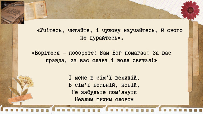 «Учітесь, читайте, і чужому научайтесь, й свого не цурайтесь». І мене в сім’ї великій, В сім’ї вольній, новій, Не забудьте пом’янути Незлим тихим словом«Борітеся — поборете! Вам Бог помагає! За вас правда, за вас слава і воля святая!»