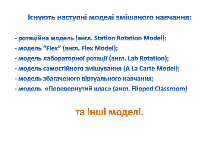 Існують наступні моделі змішаного навчання: - ротаційна модель (англ. Station Rotation Model); - модель “Flex” (англ. Flex Model); - модель лабораторної ротації (англ. Lab Rotation); - модель самостійного змішування (A La Carte Model); - модель збагаченого віртуального навчання;- модель «Перевернутий клас» (англ. Flipped Classroom) та інші моделі.