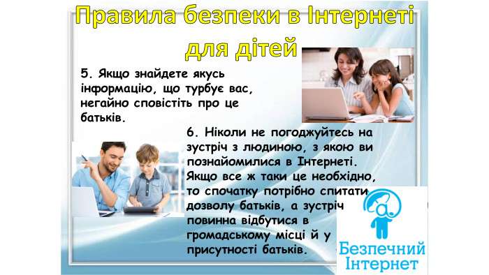 5. Якщо знайдете якусь інформацію, що турбує вас, негайно сповістіть про це батьків.6. Ніколи не погоджуйтесь на зустріч з людиною, з якою ви познайомилися в Інтернеті. Якщо все ж таки це необхідно, то спочатку потрібно спитати дозволу батьків, а зустріч повинна відбутися в громадському місці й у присутності батьків. Правила безпеки в Інтернетідля дітей 