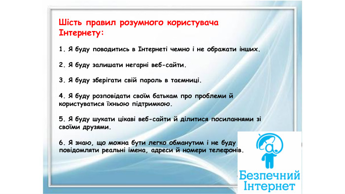Шість правил розумного користувача Інтернету:1. Я буду поводитись в Інтернеті чемно і не ображати інших.2. Я буду залишати негарні веб-сайти.3. Я буду зберігати свій пароль в таємниці.4. Я буду розповідати своїм батькам про проблеми й користуватися їхньою підтримкою.5. Я буду шукати цікаві веб-сайти й ділитися посиланнями зі своїми друзями.6. Я знаю, що можна бути легко обманутим і не буду повідомляти реальні імена, адреси й номери телефонів.