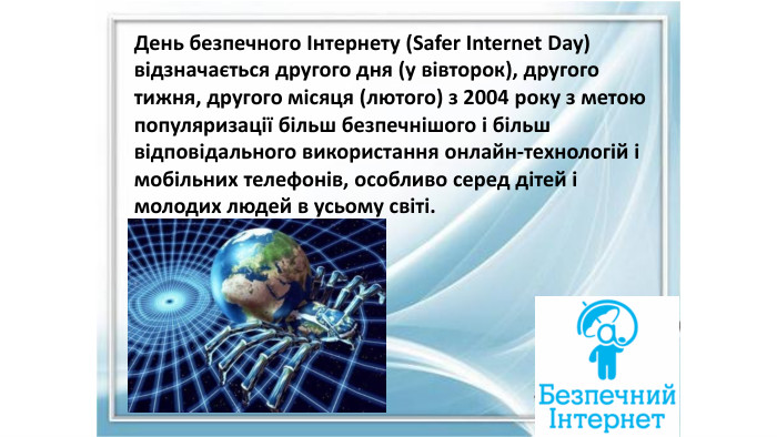 День безпечного Інтернету (Safer Internet Day) відзначається другого дня (у вівторок), другого тижня, другого місяця (лютого) з 2004 року з метою популяризації більш безпечнішого і більш відповідального використання онлайн-технологій і мобільних телефонів, особливо серед дітей і молодих людей в усьому світі.