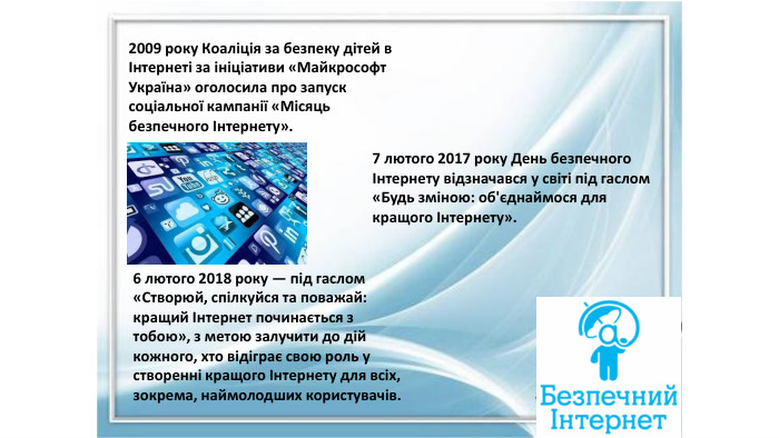 2009 року Коаліція за безпеку дітей в Інтернеті за ініціативи «Майкрософт Україна» оголосила про запуск соціальної кампанії «Місяць безпечного Інтернету».7 лютого 2017 року День безпечного Інтернету відзначався у світі під гаслом «Будь зміною: об'єднаймося для кращого Інтернету».6 лютого 2018 року — під гаслом «Створюй, спілкуйся та поважай: кращий Інтернет починається з тобою», з метою залучити до дій кожного, хто відіграє свою роль у створенні кращого Інтернету для всіх, зокрема, наймолодших користувачів.