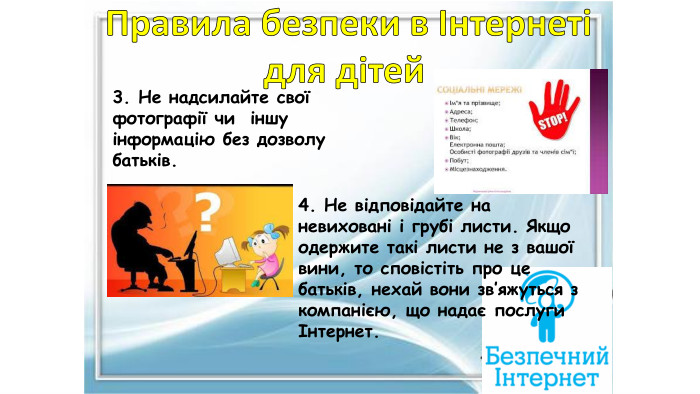 3. Не надсилайте свої фотографії чи іншу інформацію без дозволу батьків.4. Не відповідайте на невиховані і грубі листи. Якщо одержите такі листи не з вашої вини, то сповістіть про це батьків, нехай вони зв’яжуться з компанією, що надає послуги Інтернет. Правила безпеки в Інтернетідля дітей 