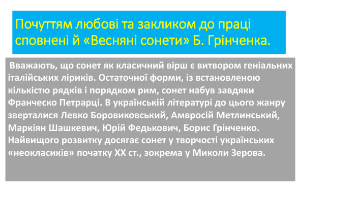 Почуттям любові та закликом до праці сповнені й «Весняні сонети» Б. Грінченка.{F5 AB1 C69-6 EDB-4 FF4-983 F-18 BD219 EF322} Вважають, що сонет як класичний вірш є витвором геніальних італійських ліриків. Остаточної форми, із встановленою кількістю рядків і порядком рим, сонет набув завдяки Франческо Петрарці. В українській літературі до цього жанру зверталися Левко Боровиковський, Амвросій Метлинський, Маркіян Шашкевич, Юрій Федькович, Борис Грінченко. Найвищого розвитку досягає сонет у творчості українських «неокласиків» початку ХХ ст., зокрема у Миколи Зерова. 
