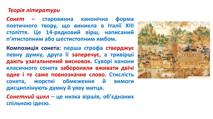  Теорія літератури. Сонет – старовинна канонічна форма поетичного твору, що виникла в Італії ХІІІ століття. Це 14-рядковий вірш, написаний п’ятистопним або шестистопним ямбом. Композиція сонета: перша строфа стверджує певну думку, друга її заперечує, а тривірші дають узагальнений висновок. Суворі канони класичного сонета забороняли вживати двічі одне і те саме повнозначне слово. Стислість сонета, жорсткі обмеження й вимоги дисциплінують думку й уяву митця. Сонетний цикл – це низка віршів, об’єднаних спільною ідеєю.