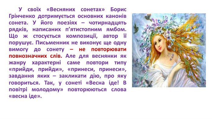  У своїх «Весняних сонетах» Борис Грінченко дотримується основних канонів сонета. У його поезіях – чотирнадцять рядків, написаних п’ятистопним ямбом. Що ж стосується композиції, автор її порушує. Письменник не виконує ще одну вимогу до сонету – не повторювати повнозначних слів. Але для веснянки як жанру характерні саме повтори типу «прийди, прийди», «принеси, принеси», завдання яких – закликати дію, про яку говориться. Так, у сонеті «Весна іде! В повітрі молодому» повторюються слова «весна іде».