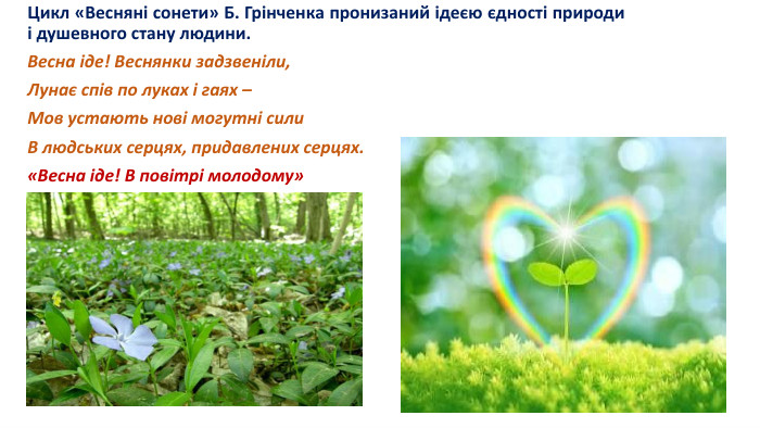 Цикл «Весняні сонети» Б. Грінченка пронизаний ідеєю єдності природи і душевного стану людини. Весна іде! Веснянки задзвеніли,Лунає спів по луках і гаях –Мов устають нові могутні сили. В людських серцях, придавлених серцях.«Весна іде! В повітрі молодому»