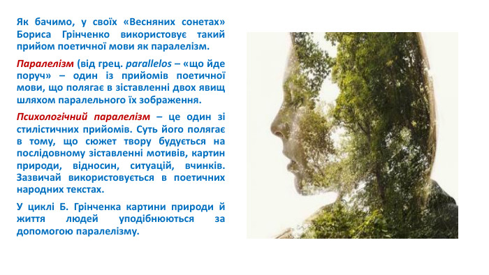 Як бачимо, у своїх «Весняних сонетах» Бориса Грінченко використовує такий прийом поетичної мови як паралелізм. Паралелізм (від грец. parallelos – «що йде поруч» – один із прийомів поетичної мови, що полягає в зіставленні двох явищ шляхом паралельного їх зображення. Психологічний паралелізм – це один зі стилістичних прийомів. Суть його полягає в тому, що сюжет твору будується на послідовному зіставленні мотивів, картин природи, відносин, ситуацій, вчинків. Зазвичай використовується в поетичних народних текстах. У циклі Б. Грінченка картини природи й життя людей уподібнюються за допомогою паралелізму.