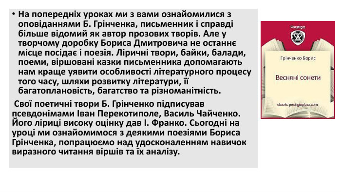 На попередніх уроках ми з вами ознайомилися з оповіданнями Б. Грінченка, письменник і справді більше відомий як автор прозових творів. Але у творчому доробку Бориса Дмитровича не останнє місце посідає і поезія. Ліричні твори, байки, балади, поеми, віршовані казки письменника допомагають нам краще уявити особливості літературного процесу того часу, шляхи розвитку літератури, її багатоплановість, багатство та різноманітність. Свої поетичні твори Б. Грінченко підписував псевдонімами Іван Перекотиполе, Василь Чайченко. Його ліриці високу оцінку дав І. Франко. Сьогодні на уроці ми ознайомимося з деякими поезіями Бориса Грінченка, попрацюємо над удосконаленням навичок виразного читання віршів та їх аналізу.