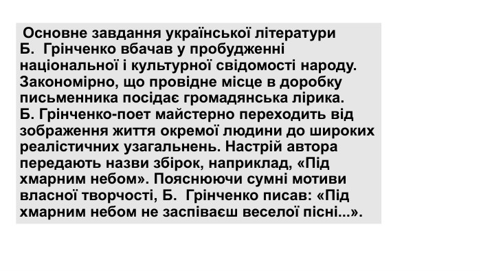  Основне завдання української літератури Б.  Грінченко вбачав у пробудженні національної і культурної свідомості народу. Закономірно, що провідне місце в доробку письменника посідає громадянська лірика. Б. Грінченко-поет майстерно переходить від зображення життя окремої людини до широких реалістичних узагальнень. Настрій автора передають назви збірок, наприклад, «Під хмарним небом». Пояснюючи сумні мотиви власної творчості, Б.  Грінченко писав: «Під хмарним небом не заспіваєш веселої пісні...».
