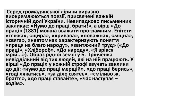  Серед громадянської лірики виразно виокремлюються поезії, присвячені важкій історичній долі України. Невипадково письменник закликає: «Нумо до праці, брати!», а вірш «До праці» (1881) можна вважати програмним. Епітети «тяжка», «щира», «кривава», «поважна», «міцна», «свята», «невтомна» характеризують поняття «праця на благо народу», «звитяжний труд» («До праці», «Хлібороб», «До народу», «Я зрікся мрій...»). Образ рідної землі у Б.  Грінченка невіддільний від тих людей, які на ній працюють. У вірші «До праці» у кожній строфі звучать заклики до дії: «нумо до праці мерщій», «до праці берись», «годі лякатись», «за діло святеє», «сміливо ж, браття», «до праці ставайте», «час наступає – ходім».