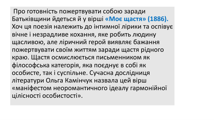  Про готовність пожертвувати собою заради Батьківщини йдеться й у вірші «Моє щастя» (1886). Хоч ця поезія належить до інтимної лірики та оспівує вічне і незрадливе кохання, яке робить людину щасливою, але ліричний герой виявляє бажання пожертвувати своїм життям заради щастя рідного краю. Щастя осмислюється письменником як філософська категорія, яка поєднує в собі як особисте, так і суспільне. Сучасна дослідниця літератури Ольга Камінчук назвала цей вірш «маніфестом неоромантичного ідеалу гармонійної цілісності особистості». 