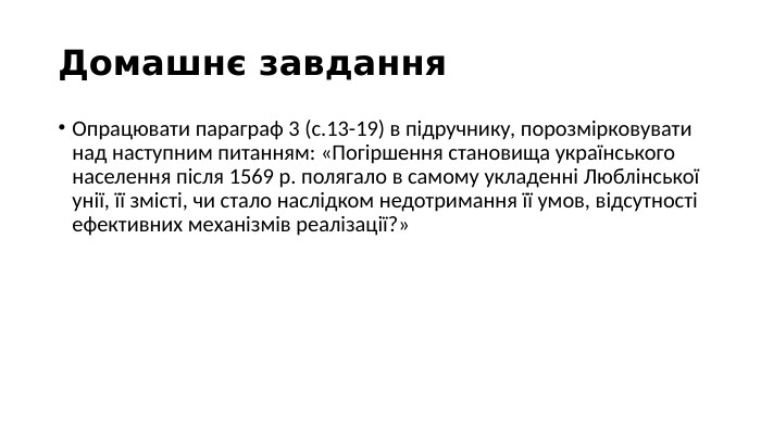 Домашнє завдання. Опрацювати параграф 3 (с.13-19) в підручнику, порозмірковувати над наступним питанням: «Погіршення становища українського населення після 1569 р. полягало в самому укладенні Люблінської унії, її змісті, чи стало наслідком недотримання її умов, відсутності ефективних механізмів реалізації?»