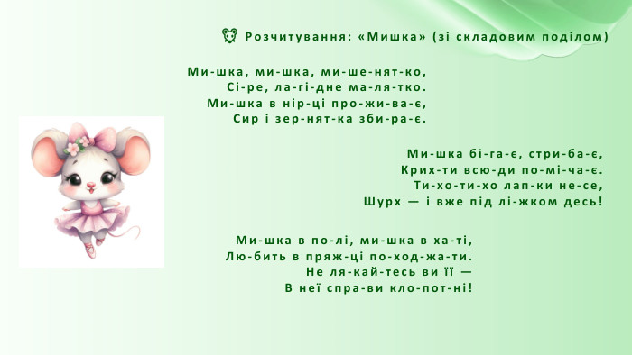 🐭 Розчитування: «Мишка» (зі складовим поділом)Ми-шка, ми-шка, ми-ше-нят-ко,Сі-ре, ла-гі-дне ма-ля-тко. Ми-шка в нір-ці про-жи-ва-є,Сир і зер-нят-ка зби-ра-є. Ми-шка бі-га-є, стри-ба-є,Крих-ти всю-ди по-мі-ча-є. Ти-хо-ти-хо лап-ки не-се,Шурх — і вже під лі-жком десь!Ми-шка в по-лі, ми-шка в ха-ті,Лю-бить в пряж-ці по-ход-жа-ти. Не ля-кай-тесь ви її —В неї спра-ви кло-пот-ні!