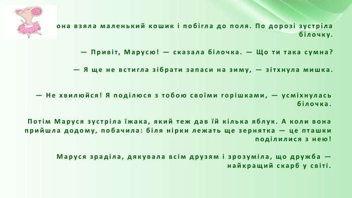 Вона взяла маленький кошик і побігла до поля. По дорозі зустріла білочку.— Привіт, Марусю! — сказала білочка. — Що ти така сумна?— Я ще не встигла зібрати запаси на зиму, — зітхнула мишка.— Не хвилюйся! Я поділюся з тобою своїми горішками, — усміхнулась білочка. Потім Маруся зустріла їжака, який теж дав їй кілька яблук. А коли вона прийшла додому, побачила: біля нірки лежать ще зернятка — це пташки поділилися з нею!Маруся зраділа, дякувала всім друзям і зрозуміла, що дружба — найкращий скарб у світі.