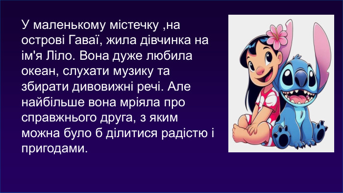 У маленькому містечку ,на острові Гаваї, жила дівчинка на ім'я Ліло. Вона дуже любила океан, слухати музику та збирати дивовижні речі. Але найбільше вона мріяла про справжнього друга, з яким можна було б ділитися радістю і пригодами.