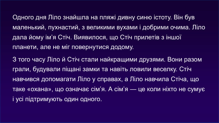 Одного дня Ліло знайшла на пляжі дивну синю істоту. Він був маленький, пухнастий, з великими вухами і добрими очима. Ліло дала йому ім’я Стіч. Виявилося, що Стіч прилетів з іншої планети, але не міг повернутися додому. З того часу Ліло й Стіч стали найкращими друзями. Вони разом грали, будували піщані замки та навіть ловили веселку. Стіч навчився допомагати Ліло у справах, а Ліло навчила Стіча, що таке «охана», що означає сім’я. А сім’я — це коли ніхто не сумує і усі підтримують один одного.