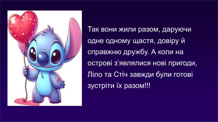 Так вони жили разом, даруючи одне одному щастя, довіру й справжню дружбу. А коли на острові з’являлися нові пригоди, Ліло та Стіч завжди були готові зустріти їх разом!!!