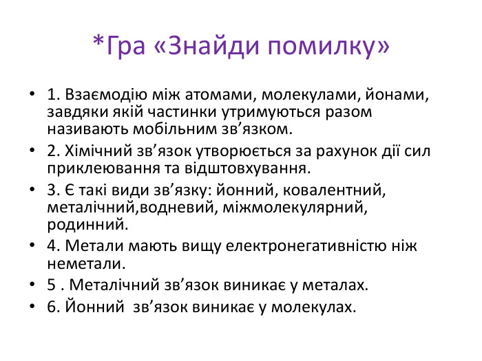*Гра «Знайди помилку» 1. Взаємодію між атомами, молекулами, йонами, завдяки якій частинки утримуються разом називають мобільним зв’язком.2. Хімічний зв’язок утворюється за рахунок дії сил приклеювання та відштовхування.3. Є такі види зв’язку: йонний, ковалентний, металічний,водневий, міжмолекулярний, родинний.4. Метали мають вищу електронегативністю ніж неметали.5 . Металічний зв’язок виникає у металах.6. Йонний зв’язок виникає у молекулах.