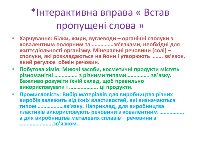 *Інтерактивна вправа « Встав пропущені слова » Харчування: Білки, жири, вуглеводи – органічні сполуки з ковалентним полярним та ……………зв’язками, необхідні для життєдіяльності організму. Мінеральні речовини (солі) – сполуки, які розкладаються на йони і утворюють ……. зв’язок, який регулює обмін речовин. Побутова хімія: Миючі засоби, косметичні продукти містять різноманітні ……………. з різними типами……………. зв’язку. Важливо розуміти їхній склад, щоб правильно використовувати і ……………….. ці продукти. Промисловість: Вибір матеріалів для виробництва різних виробів залежить від їхніх властивостей, які визначаються типом ………………зв’язку. Наприклад, для виробництва пластиків використовують речовини з ковалентним ……………., а для виробництва металевих сплавів – речовини з …………………..зв’язком.
