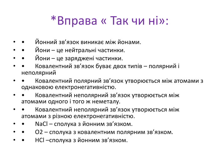 *Вправа « Так чи ні»: •	Йонний зв’язок виникає між йонами.•	Йони – це нейтральні частинки.•	Йони – це заряджені частинки.•	Ковалентний зв’язок буває двох типів – полярний і неполярний•	Ковалентний полярний зв’язок утворюється між атомами з однаковою електронегативністю.•	Ковалентний неполярний зв’язок утворюється між атомами одного і того ж неметалу.•	Ковалентний неполярний зв’язок утворюється між атомами з різною електронегативністю.•	Na. Cl – сполука з йонним зв’язком.•	О2 – сполука з ковалентним полярним зв’язком.•	HCl –сполука з йонним зв’язком.