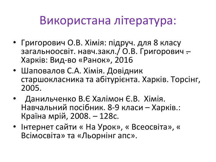 Використана література: Григорович О. В. Хімія: підруч. для 8 класу загальноосвіт. навч.закл./ О. В. Григорович .̶ Харків: Вид-во «Ранок», 2016 Шаповалов С. А. Хімія. Довідник старшокласника та абітурієнта. Харків. Торсінг, 2005. Данильченко В.Є Халімон Є. В. Хімія. Навчальний посібник. 8-9 класи – Харків.: Країна мрій, 2008. – 128с.Інтернет сайти « На Урок», « Всеосвіта», « Всімосвіта» та «Льорнінг апс».