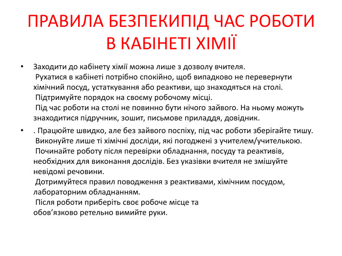 ПРАВИЛА БЕЗПЕКИПІД ЧАС РОБОТИ В КАБІНЕТІ ХІМІЇЗаходити до кабінету хімії можна лише з дозволу вчителя. Рухатися в кабінеті потрібно спокійно, щоб випадково не перевернути хімічний посуд, устаткування або реактиви, що знаходяться на столі. Підтримуйте порядок на своєму робочому місці. Під час роботи на столі не повинно бути нічого зайвого. На ньому можуть знаходитися підручник, зошит, письмове приладдя, довідник.. Працюйте швидко, але без зайвого поспіху, під час роботи зберігайте тишу. Виконуйте лише ті хімічні досліди, які погоджені з учителем/учителькою. Починайте роботу після перевірки обладнання, посуду та реактивів, необхідних для виконання дослідів. Без указівки вчителя не змішуйте невідомі речовини. Дотримуйтеся правил поводження з реактивами, хімічним посудом, лабораторним обладнанням. Після роботи приберіть своє робоче місце та обов’язково ретельно вимийте руки.