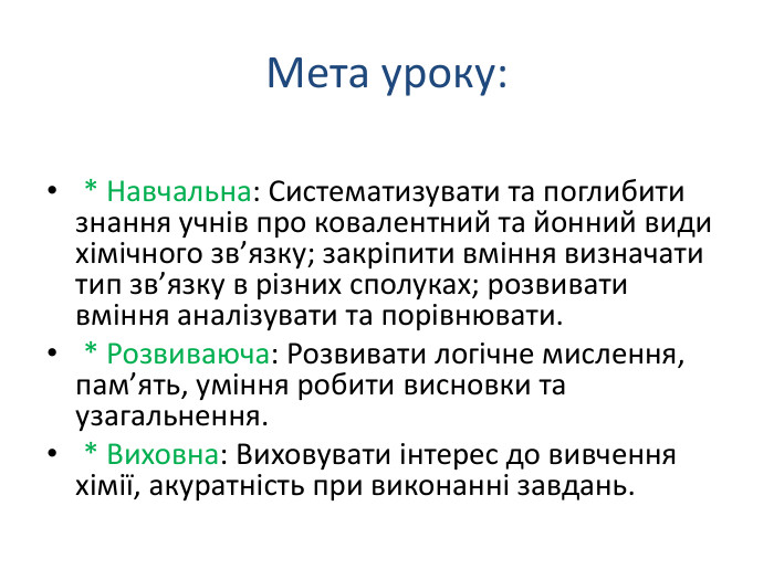 Мета уроку: * Навчальна: Систематизувати та поглибити знання учнів про ковалентний та йонний види хімічного зв’язку; закріпити вміння визначати тип зв’язку в різних сполуках; розвивати вміння аналізувати та порівнювати. * Розвиваюча: Розвивати логічне мислення, пам’ять, уміння робити висновки та узагальнення. * Виховна: Виховувати інтерес до вивчення хімії, акуратність при виконанні завдань.