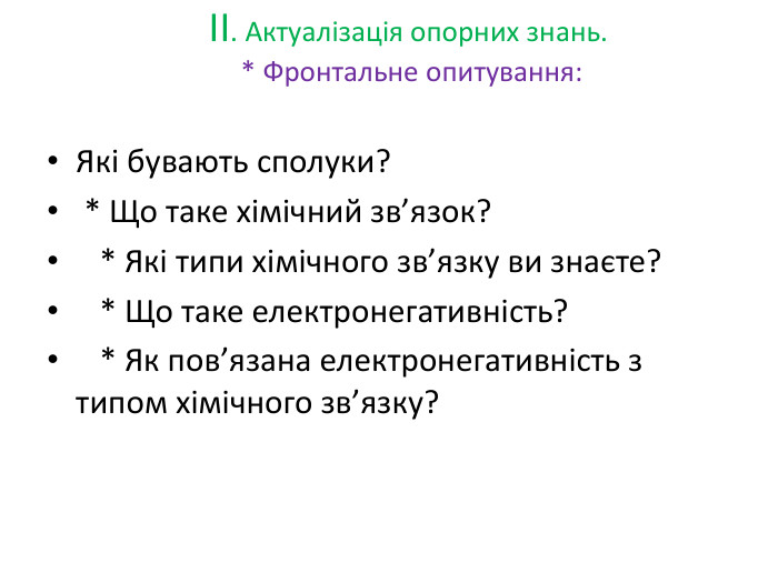 II. Актуалізація опорних знань. * Фронтальне опитування: Які бувають сполуки? * Що таке хімічний зв’язок? * Які типи хімічного зв’язку ви знаєте? * Що таке електронегативність? * Як пов’язана електронегативність з типом хімічного зв’язку?