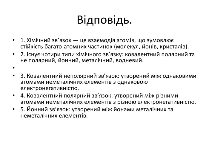 Відповідь.1. Хімічний зв’язок — це взаємодія атомів, що зумовлює стійкість багато-атомних частинок (молекул, йонів, кристалів).2. Існує чотири типи хімічного зв’язку: ковалентний полярний та не полярний, йонний, металічний, водневий. 3. Ковалентний неполярний зв’язок: утворений між однаковими атомами неметалічних елементів з однаковою електронегативністю. 4. Ковалентний полярний зв’язок: утворений між різними атомами неметалічних елементів з різною електронегативністю. 5. Йонний зв’язок: утворений між йонами металічних та неметалічних елементів.
