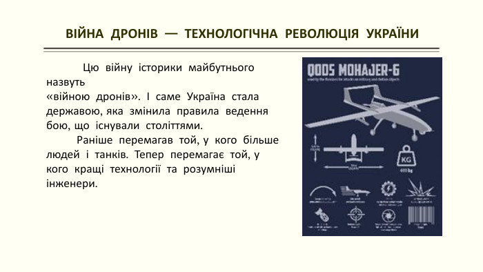  ВІЙНА ДРОНІВ — ТЕХНОЛОГІЧНА РЕВОЛЮЦІЯ УКРАЇНИ Цю війну історики майбутнього назвуть «війною дронів». І саме Україна стала державою, яка змінила правила ведення бою, що існували століттями. Раніше перемагав той, у кого більше людей і танків. Тепер перемагає той, у кого кращі технології та розумніші інженери.
