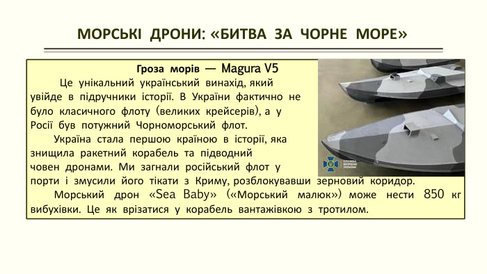  МОРСЬКІ ДРОНИ: «БИТВА ЗА ЧОРНЕ МОРЕ» Гроза морів — Magura V5 Це унікальний український винахід, який увійде в підручники історії. В України фактично небуло класичного флоту (великих крейсерів), а у Росії був потужний Чорноморський флот. Україна стала першою країною в історії, яка знищила ракетний корабель та підводний човен дронами. Ми загнали російський флот у порти і змусили його тікати з Криму, розблокувавши зерновий коридор. Морський дрон «Sea Baby» («Морський малюк») може нести 850 кг вибухівки. Це як врізатися у корабель вантажівкою з тротилом.
