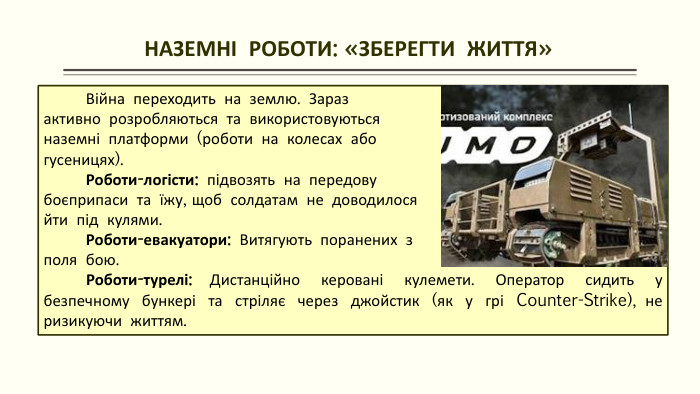  НАЗЕМНІ РОБОТИ: «ЗБЕРЕГТИ ЖИТТЯ» Війна переходить на землю. Зараз активно розробляються та використовуються наземні платформи (роботи на колесах або гусеницях). Роботи-логісти: підвозять на передову боєприпаси та їжу, щоб солдатам не доводилося йти під кулями. Роботи-евакуатори: Витягують поранених з поля бою. Роботи-турелі: Дистанційно керовані кулемети. Оператор сидить у безпечному бункері та стріляє через джойстик (як у грі Counter-Strike), не ризикуючи життям.