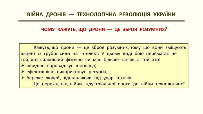  ВІЙНА ДРОНІВ — ТЕХНОЛОГІЧНА РЕВОЛЮЦІЯ УКРАЇНИЧОМУ КАЖУТЬ, ЩО ДРОНИ — ЦЕ ЗБРОЯ РОЗУМНИХ? Кажуть, що дрони — це зброя розумних, тому що вони зміщують акцент із грубої сили на інтелект. У цьому виді бою перемагає не той, хто сильніший фізично чи має більше танків, а той, хто:швидше впроваджує інновації;ефективніше використовує ресурси;береже людей, підставляючи під удар техніку. Це перехід від війни індустріальної епохи до війни технологічної.