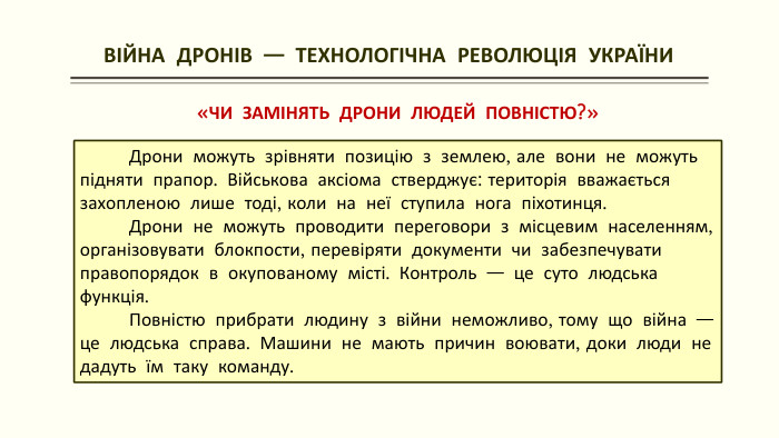  ВІЙНА ДРОНІВ — ТЕХНОЛОГІЧНА РЕВОЛЮЦІЯ УКРАЇНИ«ЧИ ЗАМІНЯТЬ ДРОНИ ЛЮДЕЙ ПОВНІСТЮ?» Дрони можуть зрівняти позицію з землею, але вони не можуть підняти прапор. Військова аксіома стверджує: територія вважається захопленою лише тоді, коли на неї ступила нога піхотинця. Дрони не можуть проводити переговори з місцевим населенням, організовувати блокпости, перевіряти документи чи забезпечувати правопорядок в окупованому місті. Контроль — це суто людська функція. Повністю прибрати людину з війни неможливо, тому що війна — це людська справа. Машини не мають причин воювати, доки люди не дадуть їм таку команду.