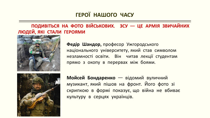 ГЕРОЇ НАШОГО ЧАСУ ПОДИВІТЬСЯ НА ФОТО ВІЙСЬКОВИХ. ЗСУ — ЦЕ АРМІЯ ЗВИЧАЙНИХ ЛЮДЕЙ, ЯКІ СТАЛИ ГЕРОЯМИФедір Шандор, професор Ужгородського національного університету, який став символом незламності освіти. Він читав лекції студентам прямо з окопу в перервах між боями. Мойсей Бондаренко — відомий вуличний музикант, який пішов на фронт. Його фото зі скрипкою в формі показує, що війна не вбиває культуру в серцях українців. 