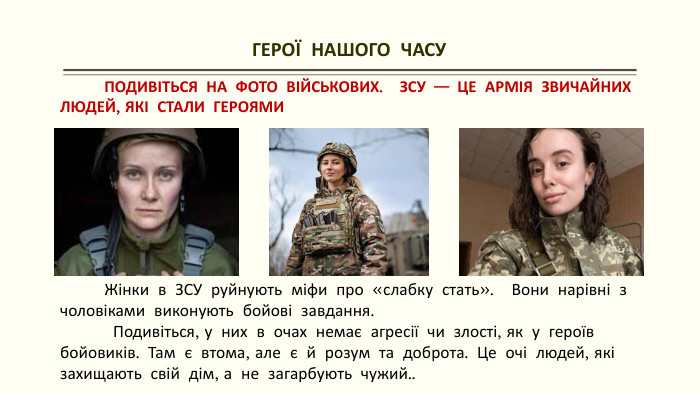 ГЕРОЇ НАШОГО ЧАСУ ПОДИВІТЬСЯ НА ФОТО ВІЙСЬКОВИХ. ЗСУ — ЦЕ АРМІЯ ЗВИЧАЙНИХ ЛЮДЕЙ, ЯКІ СТАЛИ ГЕРОЯМИ Жінки в ЗСУ руйнують міфи про «слабку стать». Вони нарівні з чоловіками виконують бойові завдання. Подивіться, у них в очах немає агресії чи злості, як у героїв бойовиків. Там є втома, але є й розум та доброта. Це очі людей, які захищають свій дім, а не загарбують чужий..