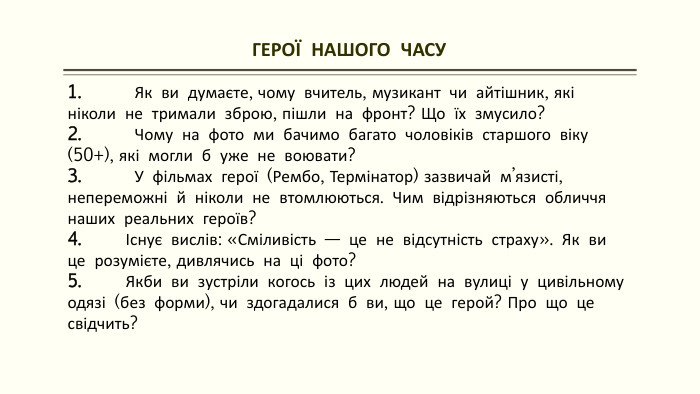 ГЕРОЇ НАШОГО ЧАСУ 1. Як ви думаєте, чому вчитель, музикант чи айтішник, які ніколи не тримали зброю, пішли на фронт? Що їх змусило?2. Чому на фото ми бачимо багато чоловіків старшого віку (50+), які могли б уже не воювати?3. У фільмах герої (Рембо, Термінатор) зазвичай м’язисті, непереможні й ніколи не втомлюються. Чим відрізняються обличчя наших реальних героїв?4. Існує вислів: «Сміливість — це не відсутність страху». Як ви це розумієте, дивлячись на ці фото?5. Якби ви зустріли когось із цих людей на вулиці у цивільному одязі (без форми), чи здогадалися б ви, що це герой? Про що це свідчить? 