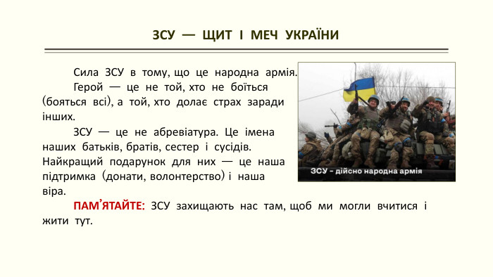 ЗСУ — ЩИТ І МЕЧ УКРАЇНИ Сила ЗСУ в тому, що це народна армія. Герой — це не той, хто не боїться (бояться всі), а той, хто долає страх зарадиінших. ЗСУ — це не абревіатура. Це імена наших батьків, братів, сестер і сусідів. Найкращий подарунок для них — це наша підтримка (донати, волонтерство) і наша віра. ПАМ’ЯТАЙТЕ: ЗСУ захищають нас там, щоб ми могли вчитися і жити тут.
