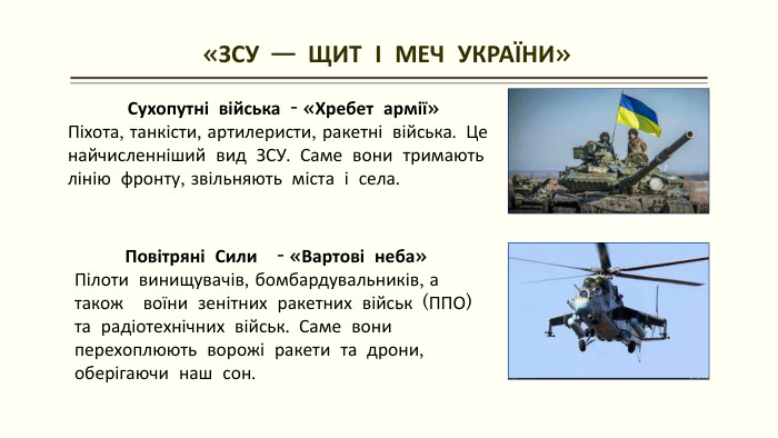 «ЗСУ — ЩИТ І МЕЧ УКРАЇНИ»Сухопутні війська - «Хребет армії»Піхота, танкісти, артилеристи, ракетні війська. Це найчисленніший вид ЗСУ. Саме вони тримають лінію фронту, звільняють міста і села. Повітряні Сили - «Вартові неба»Пілоти винищувачів, бомбардувальників, а також воїни зенітних ракетних військ (ППО) та радіотехнічних військ. Саме вони перехоплюють ворожі ракети та дрони, оберігаючи наш сон. 