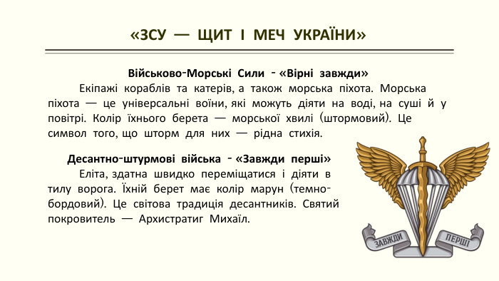  «ЗСУ — ЩИТ І МЕЧ УКРАЇНИ»Військово-Морські Сили - «Вірні завжди» Екіпажі кораблів та катерів, а також морська піхота. Морська піхота — це універсальні воїни, які можуть діяти на воді, на суші й у повітрі. Колір їхнього берета — морської хвилі (штормовий). Це символ того, що шторм для них — рідна стихія. Десантно-штурмові війська - «Завжди перші» Еліта, здатна швидко переміщатися і діяти в тилу ворога. Їхній берет має колір марун (темно-бордовий). Це світова традиція десантників. Святий покровитель — Архистратиг Михаїл.